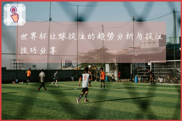 世界杯让球投注的趋势分析与投注技巧分享